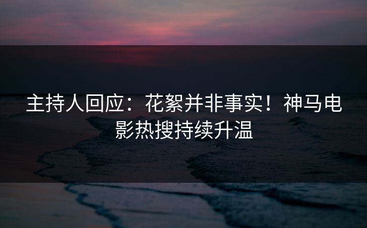 主持人回应：花絮并非事实！神马电影热搜持续升温