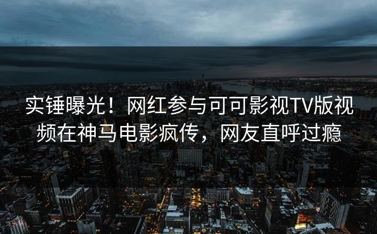 实锤曝光！网红参与可可影视TV版视频在神马电影疯传，网友直呼过瘾