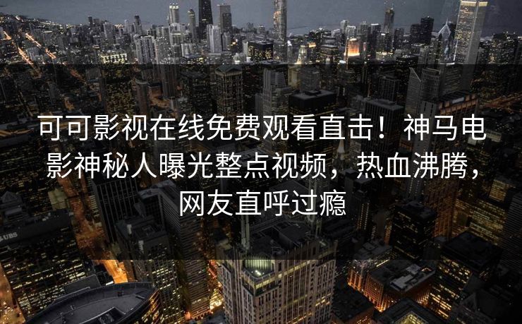 可可影视在线免费观看直击！神马电影神秘人曝光整点视频，热血沸腾，网友直呼过瘾
