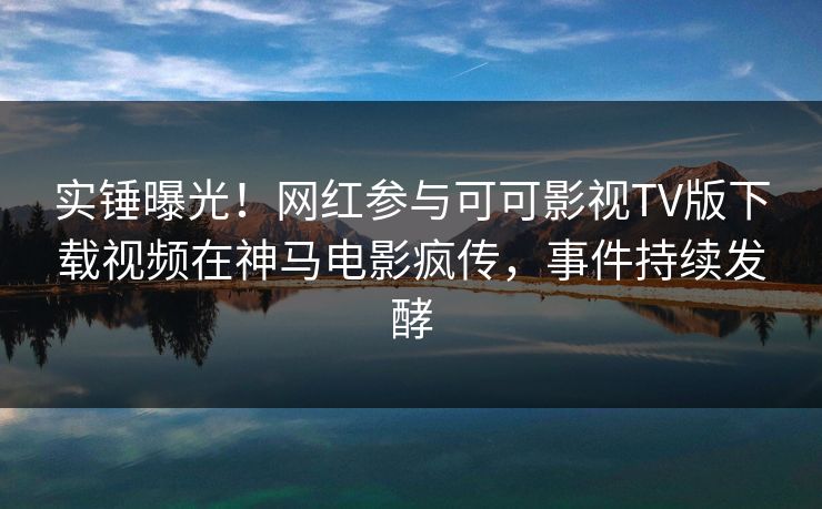 实锤曝光！网红参与可可影视TV版下载视频在神马电影疯传，事件持续发酵