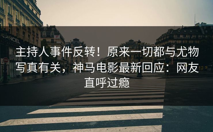 主持人事件反转！原来一切都与尤物写真有关，神马电影最新回应：网友直呼过瘾