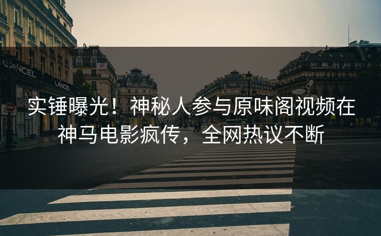 实锤曝光！神秘人参与原味阁视频在神马电影疯传，全网热议不断