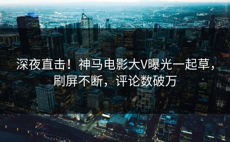 深夜直击！神马电影大V曝光一起草，刷屏不断，评论数破万