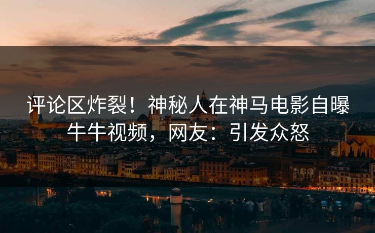 评论区炸裂！神秘人在神马电影自曝牛牛视频，网友：引发众怒