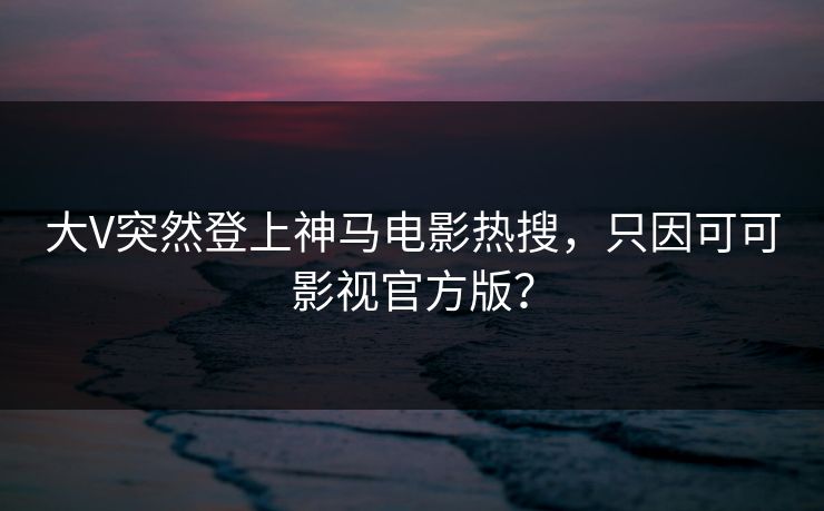 大V突然登上神马电影热搜，只因可可影视官方版？