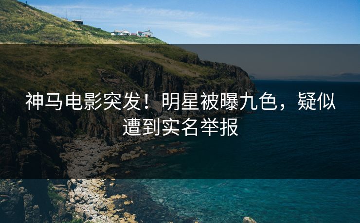 神马电影突发！明星被曝九色，疑似遭到实名举报