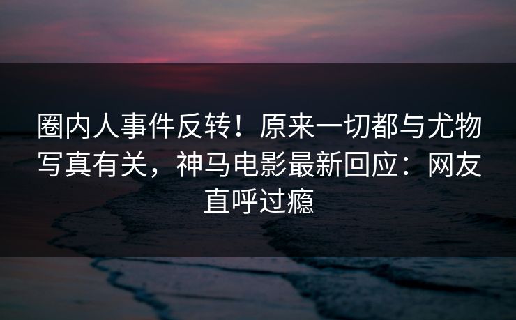 圈内人事件反转！原来一切都与尤物写真有关，神马电影最新回应：网友直呼过瘾