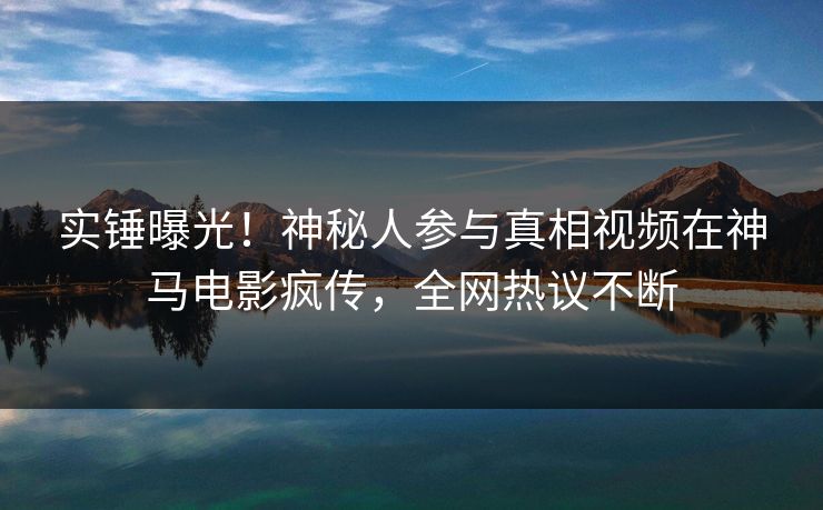 实锤曝光！神秘人参与真相视频在神马电影疯传，全网热议不断