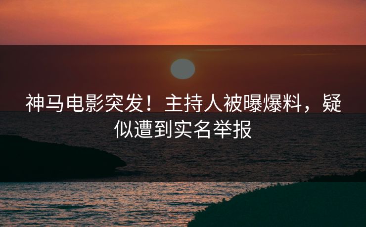 神马电影突发！主持人被曝爆料，疑似遭到实名举报