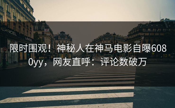 限时围观！神秘人在神马电影自曝6080yy，网友直呼：评论数破万