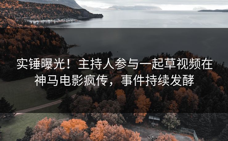 实锤曝光！主持人参与一起草视频在神马电影疯传，事件持续发酵