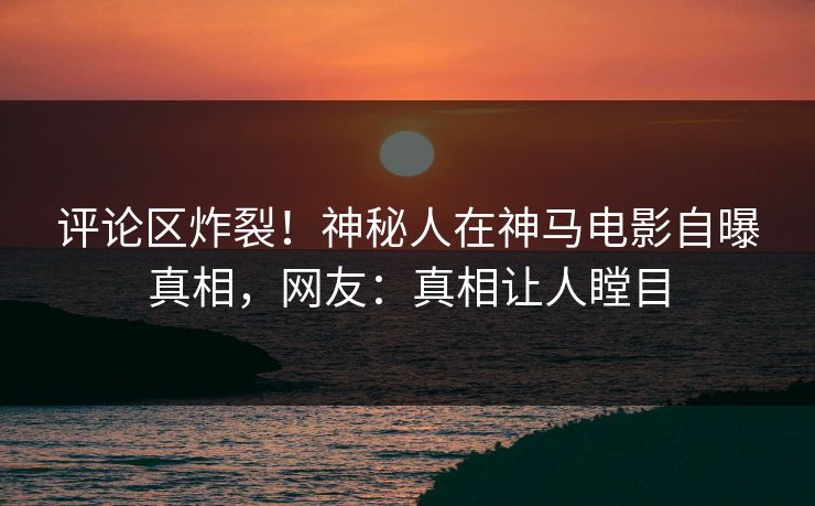 评论区炸裂！神秘人在神马电影自曝真相，网友：真相让人瞠目