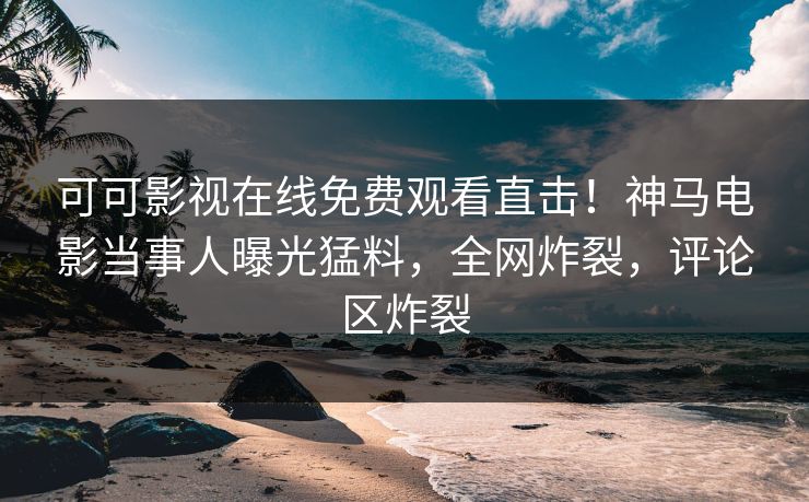 可可影视在线免费观看直击！神马电影当事人曝光猛料，全网炸裂，评论区炸裂