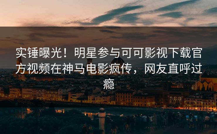 实锤曝光！明星参与可可影视下载官方视频在神马电影疯传，网友直呼过瘾