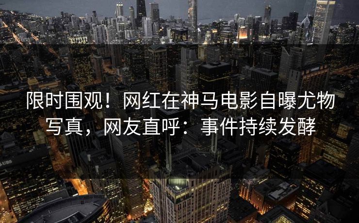 限时围观！网红在神马电影自曝尤物写真，网友直呼：事件持续发酵
