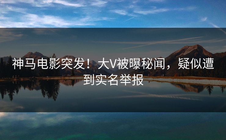 神马电影突发！大V被曝秘闻，疑似遭到实名举报