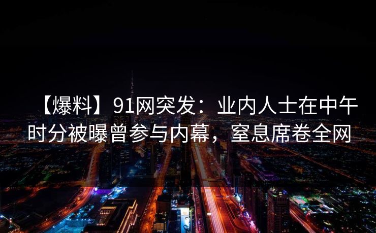 【爆料】91网突发：业内人士在中午时分被曝曾参与内幕，窒息席卷全网