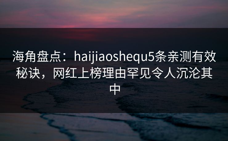 海角盘点：haijiaoshequ5条亲测有效秘诀，网红上榜理由罕见令人沉沦其中