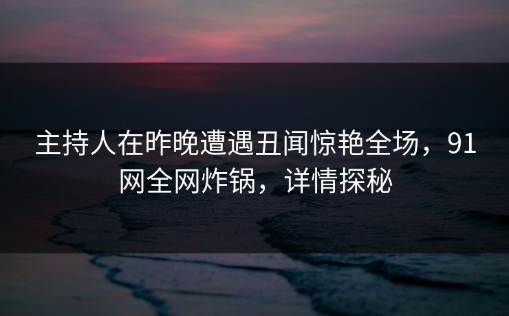 主持人在昨晚遭遇丑闻惊艳全场，91网全网炸锅，详情探秘