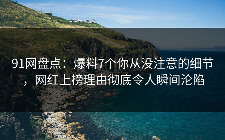 91网盘点：爆料7个你从没注意的细节，网红上榜理由彻底令人瞬间沦陷