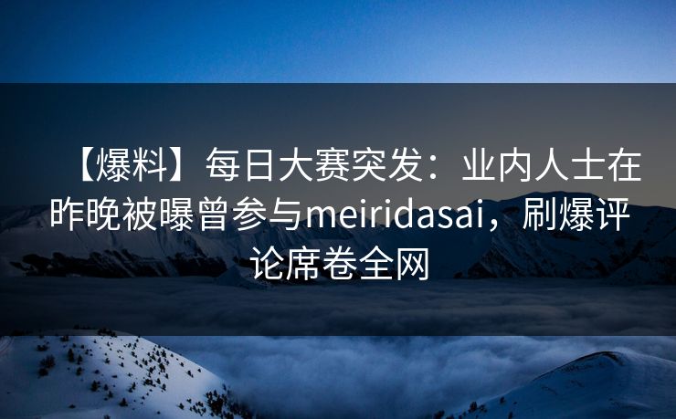 【爆料】每日大赛突发：业内人士在昨晚被曝曾参与meiridasai，刷爆评论席卷全网
