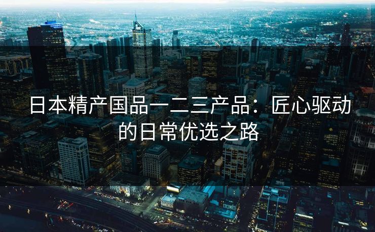 日本精产国品一二三产品：匠心驱动的日常优选之路