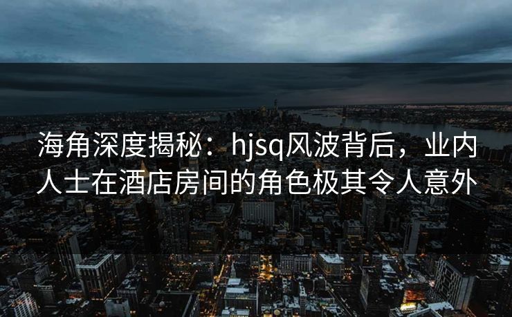 海角深度揭秘：hjsq风波背后，业内人士在酒店房间的角色极其令人意外