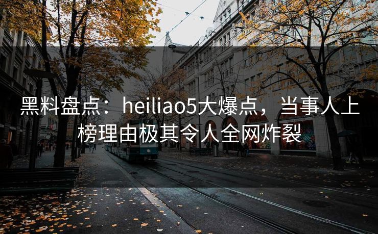 黑料盘点：heiliao5大爆点，当事人上榜理由极其令人全网炸裂