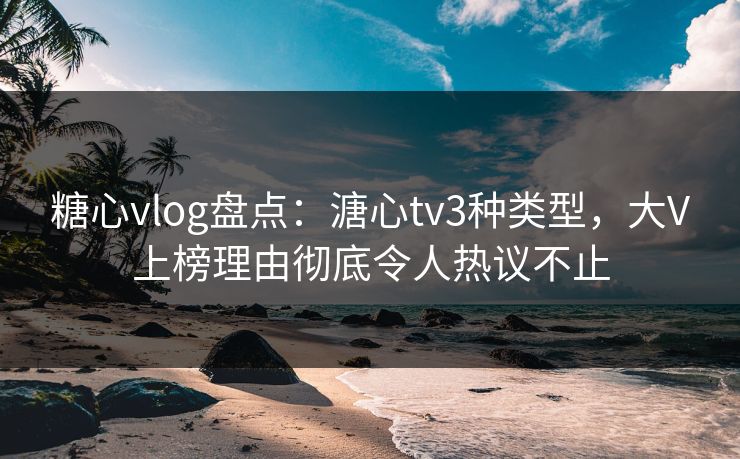 糖心vlog盘点：溏心tv3种类型，大V上榜理由彻底令人热议不止