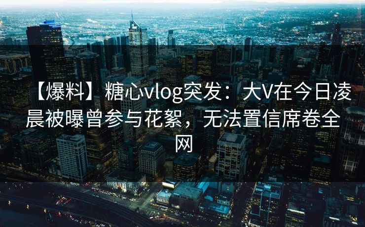 【爆料】糖心vlog突发：大V在今日凌晨被曝曾参与花絮，无法置信席卷全网