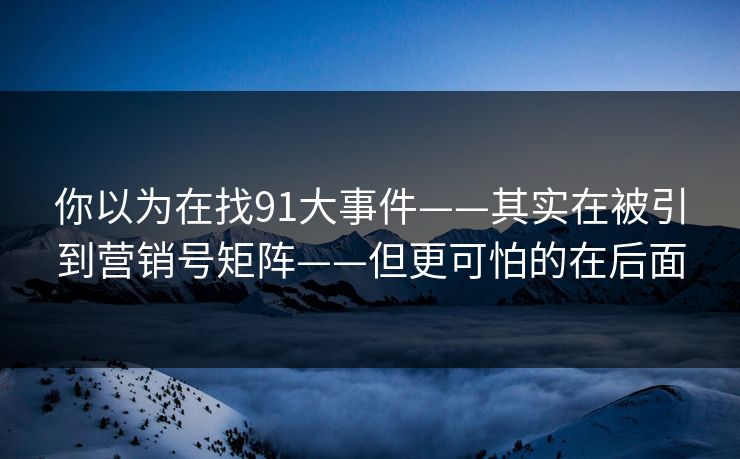 你以为在找91大事件——其实在被引到营销号矩阵——但更可怕的在后面