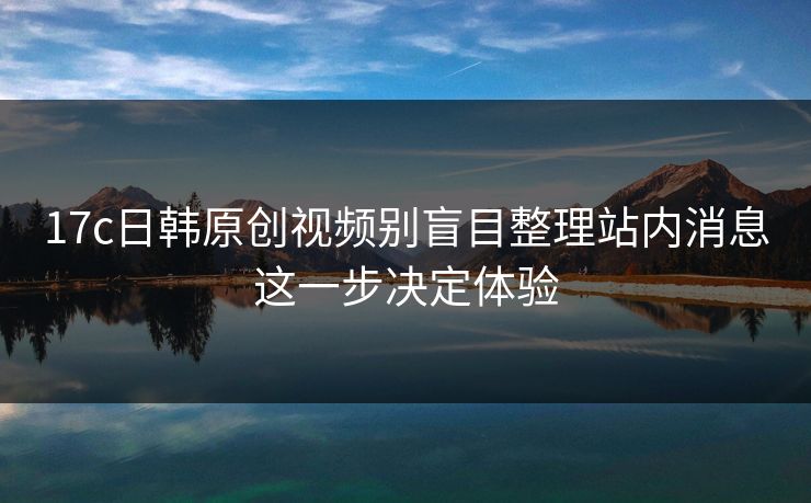 17c日韩原创视频别盲目整理站内消息这一步决定体验