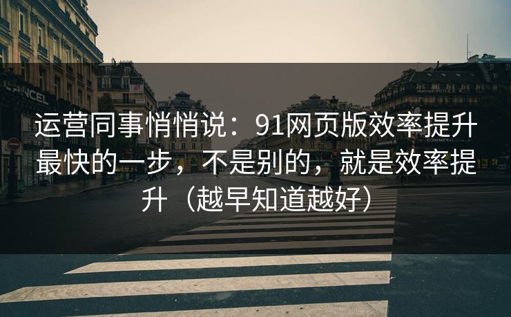 运营同事悄悄说：91网页版效率提升最快的一步，不是别的，就是效率提升（越早知道越好）