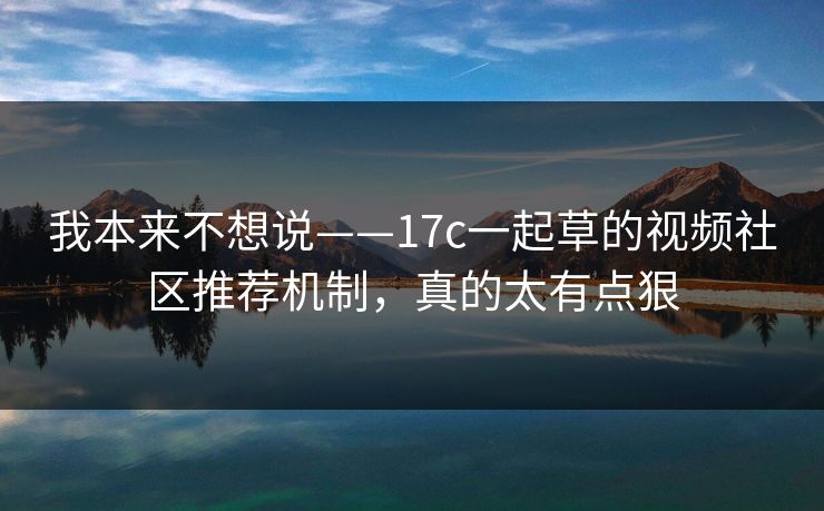 我本来不想说——17c一起草的视频社区推荐机制，真的太有点狠